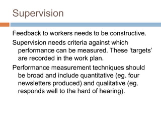 Supervision
Feedback to workers needs to be constructive.
Supervision needs criteria against which
performance can be measured. These ‘targets’
are recorded in the work plan.
Performance measurement techniques should
be broad and include quantitative (eg. four
newsletters produced) and qualitative (eg.
responds well to the hard of hearing).
 