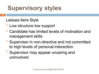 Supervisory styles
Dr.Kamal Ahmed MBBS.MPH.MPhil.
33
Laissez-faire Style

Low structure low support

Candidate has limited levels of motivation and
management skills

Supervisor in non-directive and not committed
to high levels of personal interaction

Supervisor may appear uncaring and
uninvolved
 
