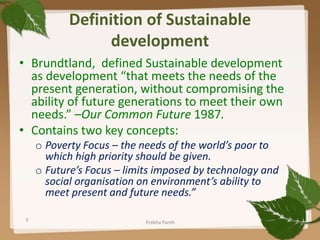 Definition of Sustainable
development
• Brundtland, defined Sustainable development
as development “that meets the needs of the
present generation, without compromising the
ability of future generations to meet their own
needs.” –Our Common Future 1987.
• Contains two key concepts:
o Poverty Focus – the needs of the world’s poor to
which high priority should be given.
o Future’s Focus – limits imposed by technology and
social organisation on environment’s ability to
meet present and future needs.”
3 Prabha Panth
 