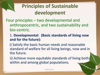 Principles of Sustainable
development
Four principles – two developmental and
anthropocentric, and two sustainability and
bio-centric.
1. Developmental: (Basic standards of living now
and for the future):
i) Satisfy the basic human needs and reasonable
standard of welfare for all living beings, now and in
the future.
ii) Achieve more equitable standards of living both
within and among global populations.
4
Prabha Panth
 