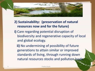 2) Sustainability: (preservation of natural
resources now and for the future)
i) Care regarding potential disruption of
biodiversity and regenerative capacity of local
and global ecology.
ii) No undermining of possibility of future
generations to attain similar or improved
standards of living, through running down
natural resources stocks and pollution loads.
5 Prabha Panth
 