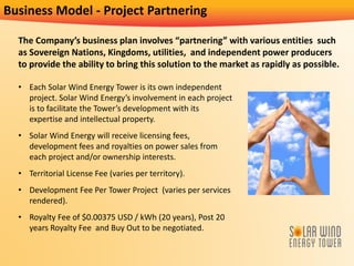 Business Model - Project Partnering
The Company’s business plan involves “partnering” with various entities such
as Sovereign Nations, Kingdoms, utilities, and independent power producers
to provide the ability to bring this solution to the market as rapidly as possible.
• Each Solar Wind Energy Tower is its own independent
project. Solar Wind Energy’s involvement in each project
is to facilitate the Tower’s development with its
expertise and intellectual property.
• Solar Wind Energy will receive licensing fees,
development fees and royalties on power sales from
each project and/or ownership interests.
• Territorial License Fee (varies per territory).
• Development Fee Per Tower Project (varies per services
rendered).
• Royalty Fee of $0.00375 USD / kWh (20 years), Post 20
years Royalty Fee and Buy Out to be negotiated.
 