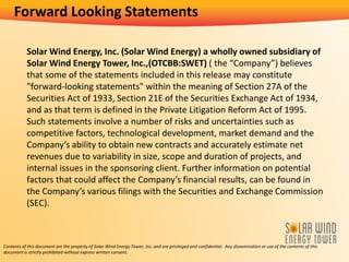 Solar Wind Energy, Inc. (Solar Wind Energy) a wholly owned subsidiary of
Solar Wind Energy Tower, Inc.,(OTCBB:SWET) ( the “Company”) believes
that some of the statements included in this release may constitute
"forward-looking statements" within the meaning of Section 27A of the
Securities Act of 1933, Section 21E of the Securities Exchange Act of 1934,
and as that term is defined in the Private Litigation Reform Act of 1995.
Such statements involve a number of risks and uncertainties such as
competitive factors, technological development, market demand and the
Company’s ability to obtain new contracts and accurately estimate net
revenues due to variability in size, scope and duration of projects, and
internal issues in the sponsoring client. Further information on potential
factors that could affect the Company’s financial results, can be found in
the Company’s various filings with the Securities and Exchange Commission
(SEC).
Contents of this document are the property of Solar Wind Energy Tower, Inc. and are privileged and confidential. Any dissemination or use of the contents of this
document is strictly prohibited without express written consent.
Forward Looking Statements
 