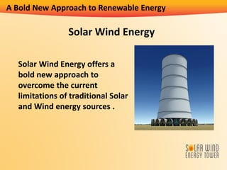 A Bold New Approach to Renewable Energy
Solar Wind Energy offers a
bold new approach to
overcome the current
limitations of traditional Solar
and Wind energy sources .
Solar Wind Energy
 