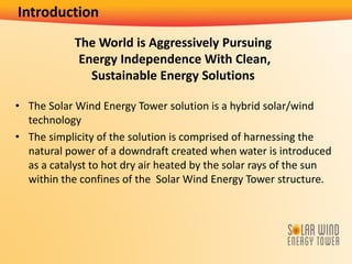 The World is Aggressively Pursuing
Energy Independence With Clean,
Sustainable Energy Solutions
• The Solar Wind Energy Tower solution is a hybrid solar/wind
technology
• The simplicity of the solution is comprised of harnessing the
natural power of a downdraft created when water is introduced
as a catalyst to hot dry air heated by the solar rays of the sun
within the confines of the Solar Wind Energy Tower structure.
Introduction
 