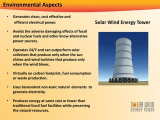Environmental Aspects
• Generates clean, cost effective and
efficient electrical power.
• Avoids the adverse damaging effects of fossil
and nuclear fuels and other know alternative
power sources.
• Operates 24/7 and can outperform solar
collectors that produce only when the sun
shines and wind turbines that produce only
when the wind blows.
• Virtually no carbon footprint, fuel consumption
or waste production.
• Uses benevolent non-toxic natural elements to
generate electricity.
• Produces energy at same cost or lower than
traditional fossil fuel facilities while preserving
the natural resources.
Solar Wind Energy Tower
 