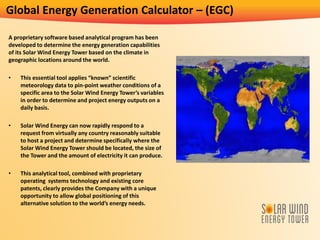 Global Energy Generation Calculator – (EGC)
A proprietary software based analytical program has been
developed to determine the energy generation capabilities
of its Solar Wind Energy Tower based on the climate in
geographic locations around the world.
• This essential tool applies “known” scientific
meteorology data to pin-point weather conditions of a
specific area to the Solar Wind Energy Tower’s variables
in order to determine and project energy outputs on a
daily basis.
• Solar Wind Energy can now rapidly respond to a
request from virtually any country reasonably suitable
to host a project and determine specifically where the
Solar Wind Energy Tower should be located, the size of
the Tower and the amount of electricity it can produce.
• This analytical tool, combined with proprietary
operating systems technology and existing core
patents, clearly provides the Company with a unique
opportunity to allow global positioning of this
alternative solution to the world’s energy needs.
 