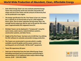 World Wide Production of Abundant, Clean, Affordable Energy
• Solar Wind Energy Tower can now evaluate potential Energy
Tower sites around the world and calculate and predict the
shape and size of the Tower and the amount of electricity that
can be produced in any region.
• The design specification for the first Tower in San Luis, Arizona
has a capacity on an hourly basis of up to 1,250 megawatt
hours, gross. Due to lower capacities during winter days, the
average hourly output per day for sale to the grid for the entire
year is approximately 435 megawatt hours/hr.
• Multiple Towers can be deployed in “Compounds” using the
same cranes, water source, material delivery systems ,
construction systems, and labor forces.
• Height of the first Tower has been set at 2,250 feet by utilizing
the EGC software to calculate and predict energy production.
• The Towers are constructed in concrete which is readily
available around the globe and the power systems and
working parts are all virtually “off the shelf” equipment.
• Tower life expectancy 50 years
• Total cost of electricity from the Solar Wind Energy Tower
(including amortized cost of construction and financing) is
approximately 1/3 of traditional Solar and/or Wind energy
sources. ($.05 - $.06 USD /kWh)
 
