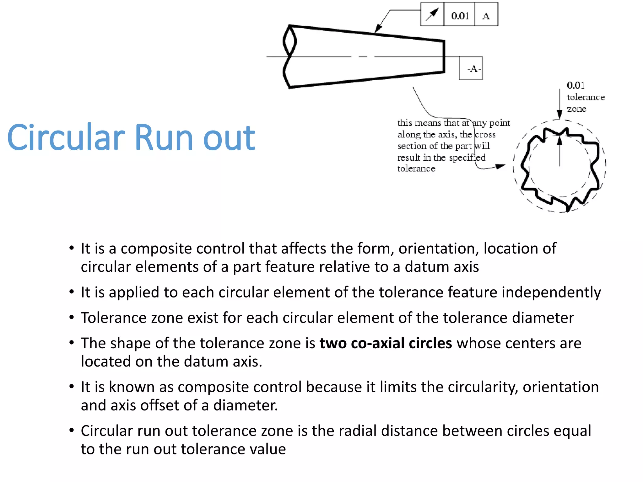 Circular Run out
• It is a composite control that affects the form, orientation, location of
circular elements of a part feature relative to a datum axis
• It is applied to each circular element of the tolerance feature independently
• Tolerance zone exist for each circular element of the tolerance diameter
• The shape of the tolerance zone is two co-axial circles whose centers are
located on the datum axis.
• It is known as composite control because it limits the circularity, orientation
and axis offset of a diameter.
• Circular run out tolerance zone is the radial distance between circles equal
to the run out tolerance value
 