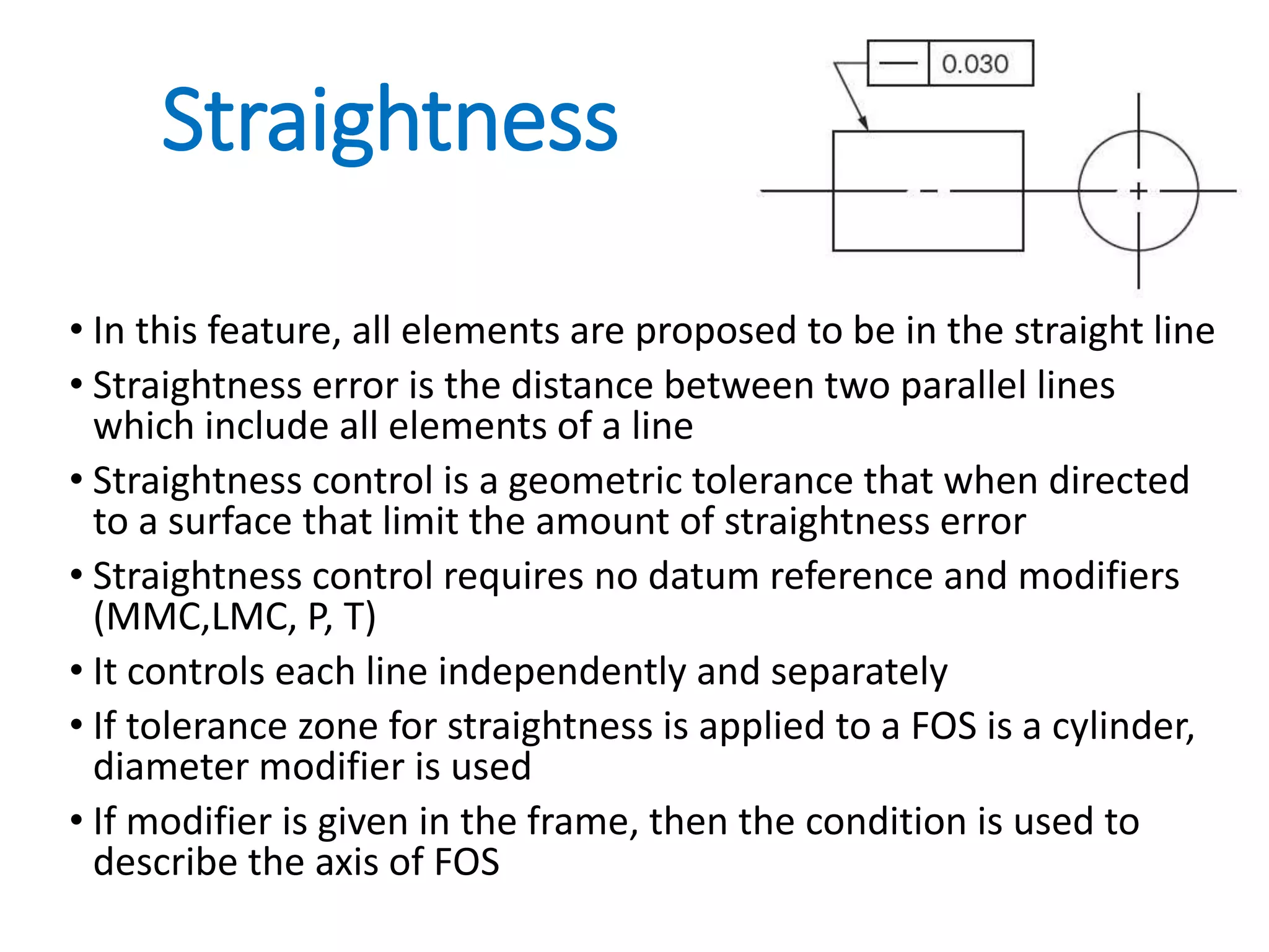 Straightness
• In this feature, all elements are proposed to be in the straight line
• Straightness error is the distance between two parallel lines
which include all elements of a line
• Straightness control is a geometric tolerance that when directed
to a surface that limit the amount of straightness error
• Straightness control requires no datum reference and modifiers
(MMC,LMC, P, T)
• It controls each line independently and separately
• If tolerance zone for straightness is applied to a FOS is a cylinder,
diameter modifier is used
• If modifier is given in the frame, then the condition is used to
describe the axis of FOS
 