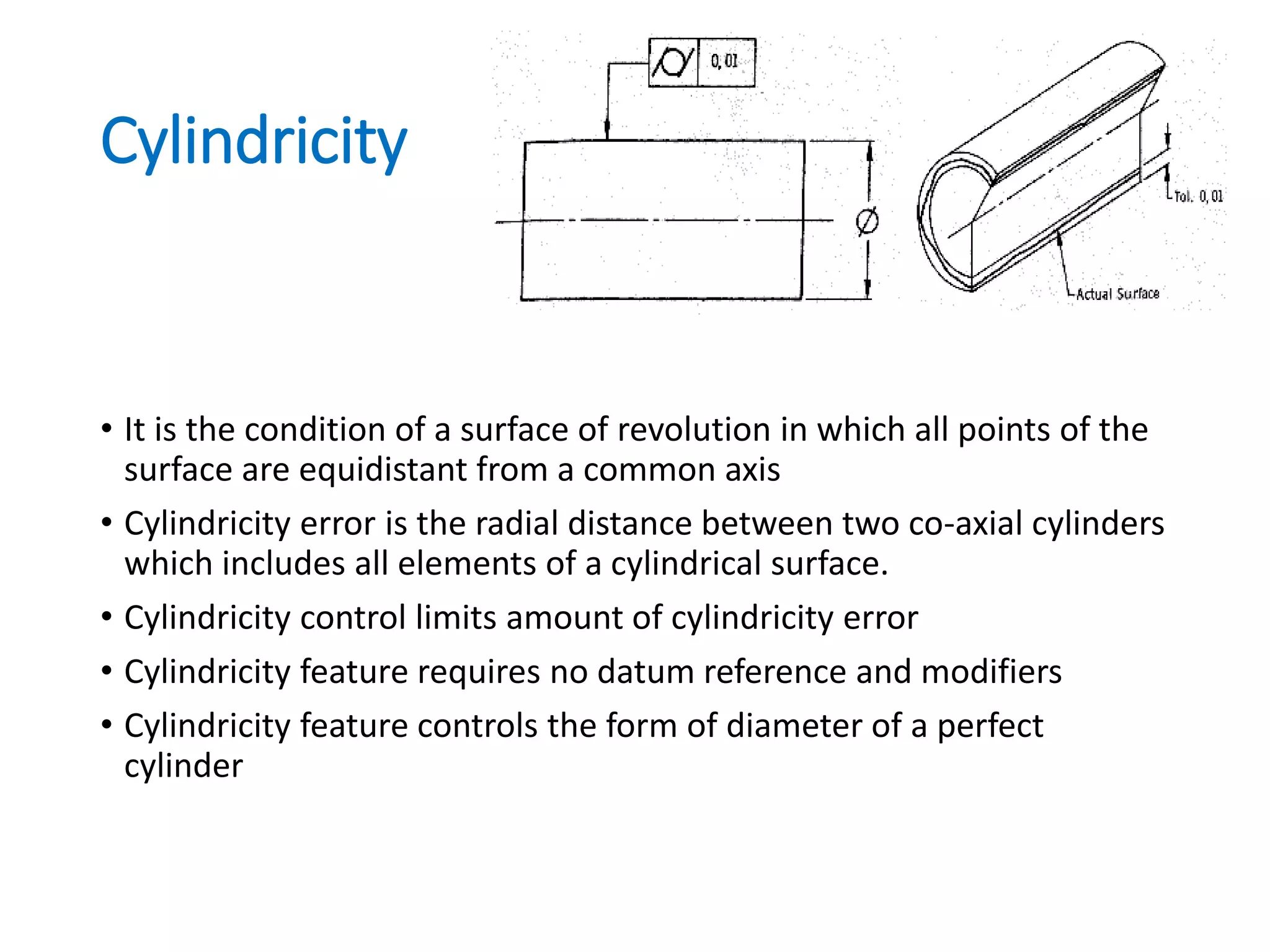 Cylindricity
• It is the condition of a surface of revolution in which all points of the
surface are equidistant from a common axis
• Cylindricity error is the radial distance between two co-axial cylinders
which includes all elements of a cylindrical surface.
• Cylindricity control limits amount of cylindricity error
• Cylindricity feature requires no datum reference and modifiers
• Cylindricity feature controls the form of diameter of a perfect
cylinder
 