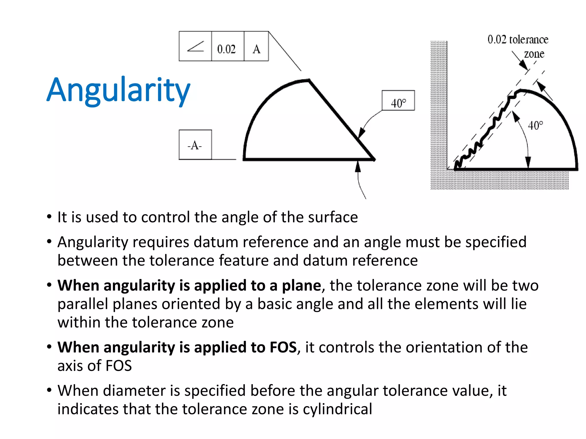 Angularity
• It is used to control the angle of the surface
• Angularity requires datum reference and an angle must be specified
between the tolerance feature and datum reference
• When angularity is applied to a plane, the tolerance zone will be two
parallel planes oriented by a basic angle and all the elements will lie
within the tolerance zone
• When angularity is applied to FOS, it controls the orientation of the
axis of FOS
• When diameter is specified before the angular tolerance value, it
indicates that the tolerance zone is cylindrical
 