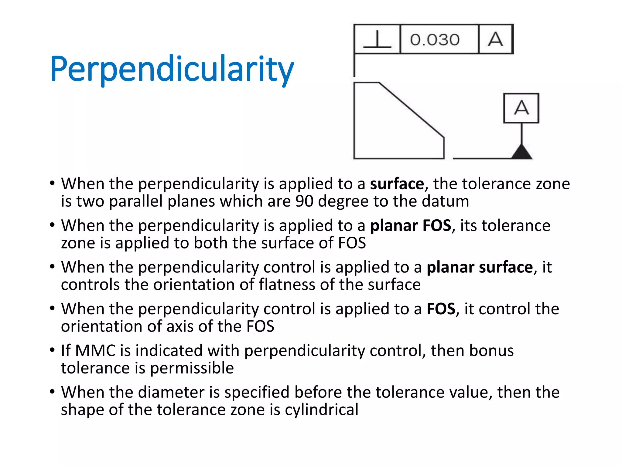 Perpendicularity
• When the perpendicularity is applied to a surface, the tolerance zone
is two parallel planes which are 90 degree to the datum
• When the perpendicularity is applied to a planar FOS, its tolerance
zone is applied to both the surface of FOS
• When the perpendicularity control is applied to a planar surface, it
controls the orientation of flatness of the surface
• When the perpendicularity control is applied to a FOS, it control the
orientation of axis of the FOS
• If MMC is indicated with perpendicularity control, then bonus
tolerance is permissible
• When the diameter is specified before the tolerance value, then the
shape of the tolerance zone is cylindrical
 