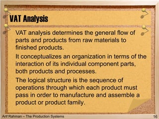 Arif Rahman – The Production Systems
VAT analysis determines the general flow of
parts and products from raw materials to
finished products.
It conceptualizes an organization in terms of the
interaction of its individual component parts,
both products and processes.
The logical structure is the sequence of
operations through which each product must
pass in order to manufacture and assemble a
product or product family.
VAT Analysis
16
 