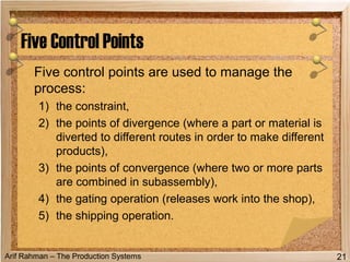 Arif Rahman – The Production Systems
Five control points are used to manage the
process:
1) the constraint,
2) the points of divergence (where a part or material is
diverted to different routes in order to make different
products),
3) the points of convergence (where two or more parts
are combined in subassembly),
4) the gating operation (releases work into the shop),
5) the shipping operation.
Five Control Points
21
 