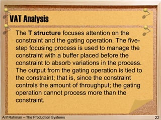 Arif Rahman – The Production Systems
The T structure focuses attention on the
constraint and the gating operation. The five-
step focusing process is used to manage the
constraint with a buffer placed before the
constraint to absorb variations in the process.
The output from the gating operation is tied to
the constraint; that is, since the constraint
controls the amount of throughput; the gating
operation cannot process more than the
constraint.
VAT Analysis
22
 