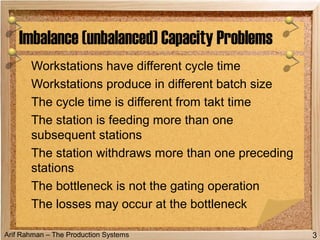 Arif Rahman – The Production Systems
Workstations have different cycle time
Workstations produce in different batch size
The cycle time is different from takt time
The station is feeding more than one
subsequent stations
The station withdraws more than one preceding
stations
The bottleneck is not the gating operation
The losses may occur at the bottleneck
Imbalance (unbalanced) Capacity Problems
3
 