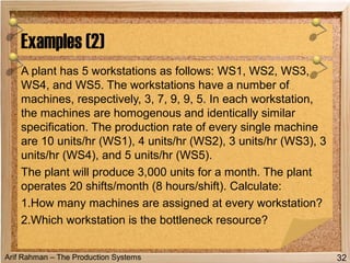 Arif Rahman – The Production Systems
A plant has 5 workstations as follows: WS1, WS2, WS3,
WS4, and WS5. The workstations have a number of
machines, respectively, 3, 7, 9, 9, 5. In each workstation,
the machines are homogenous and identically similar
specification. The production rate of every single machine
are 10 units/hr (WS1), 4 units/hr (WS2), 3 units/hr (WS3), 3
units/hr (WS4), and 5 units/hr (WS5).
The plant will produce 3,000 units for a month. The plant
operates 20 shifts/month (8 hours/shift). Calculate:
1.How many machines are assigned at every workstation?
2.Which workstation is the bottleneck resource?
Examples (2)
32
 