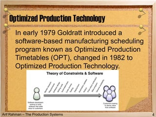 Arif Rahman – The Production Systems
In early 1979 Goldratt introduced a
software-based manufacturing scheduling
program known as Optimized Production
Timetables (OPT), changed in 1982 to
Optimized Production Technology.
Optimized Production Technology
4
 