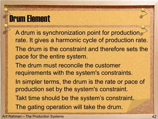 Arif Rahman – The Production Systems
A drum is synchronization point for production
rate. It gives a harmonic cycle of production rate.
The drum is the constraint and therefore sets the
pace for the entire system.
The drum must reconcile the customer
requirements with the system's constraints.
In simpler terms, the drum is the rate or pace of
production set by the system's constraint.
Takt time should be the system’s constraint.
The gating operation will take the drum.
Drum Element
42
 