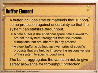 Arif Rahman – The Production Systems
A buffer includes time or materials that support
some protection against uncertainty so that the
system can stabilize throughput.
¤ A time buffer is the additional spare time allowed to
protect the system throughput from the internal
disruptions that are inherent in any process.
¤ A stock buffer is defined as inventories of specific
products that are held to improve the responsiveness
of the system to specific conditions.
The buffer aggregates the variation risk to give
safety allowance for throughput protection.
Buffer Element
43
 