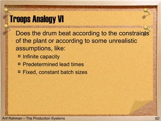 Arif Rahman – The Production Systems
Does the drum beat according to the constraints
of the plant or according to some unrealistic
assumptions, like:
¤ Infinite capacity
¤ Predetermined lead times
¤ Fixed, constant batch sizes
Troops Analogy VI
50
 