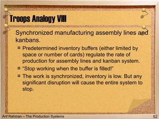Arif Rahman – The Production Systems
Synchronized manufacturing assembly lines and
kanbans.
¤ Predetermined inventory buffers (either limited by
space or number of cards) regulate the rate of
production for assembly lines and kanban system.
¤ “Stop working when the buffer is filled!”
¤ The work is synchronized, inventory is low. But any
significant disruption will cause the entire system to
stop.
Troops Analogy VIII
52
 