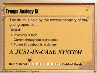 Arif Rahman – The Production Systems
The drum is held by the excess capacity of the
gating operations.
Result:
¤ Inventory is high
¤ Current throughput is protected
¤ Future throughput is in danger
Troops Analogy IX
53
 