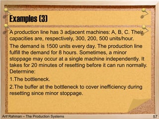 Arif Rahman – The Production Systems
A production line has 3 adjacent machines: A, B, C. Their
capacities are, respectively, 300, 200, 500 units/hour.
The demand is 1500 units every day. The production line
fulfill the demand for 8 hours. Sometimes, a minor
stoppage may occur at a single machine independently. It
takes for 20 minutes of resetting before it can run normally.
Determine:
1.The bottleneck.
2.The buffer at the bottleneck to cover inefficiency during
resetting since minor stoppage.
Examples (3)
57
 