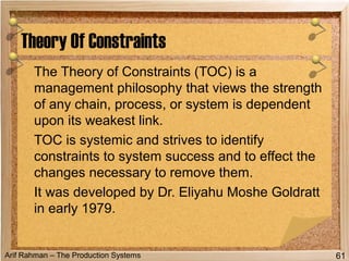 Arif Rahman – The Production Systems
The Theory of Constraints (TOC) is a
management philosophy that views the strength
of any chain, process, or system is dependent
upon its weakest link.
TOC is systemic and strives to identify
constraints to system success and to effect the
changes necessary to remove them.
It was developed by Dr. Eliyahu Moshe Goldratt
in early 1979.
Theory Of Constraints
61
 