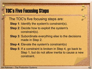Arif Rahman – The Production Systems
The TOC's five focusing steps are:
Step 1: Identify the system's constraint(s).
Step 2: Decide how to exploit the system's
constraint(s).
Step 3: Subordinate everything else to the decisions
made in Step 2.
Step 4: Elevate the system's constraint(s)
Step 5: If a constraint is broken in Step 4, go back to
Step 1, but do not allow inertia to cause a new
constraint.
TOC’s Five Focusing Steps
62
 