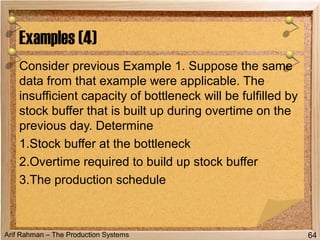 Arif Rahman – The Production Systems
Consider previous Example 1. Suppose the same
data from that example were applicable. The
insufficient capacity of bottleneck will be fulfilled by
stock buffer that is built up during overtime on the
previous day. Determine
1.Stock buffer at the bottleneck
2.Overtime required to build up stock buffer
3.The production schedule
Examples (4)
64
 