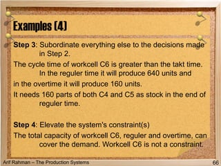 Arif Rahman – The Production Systems
Step 3: Subordinate everything else to the decisions made
in Step 2.
The cycle time of workcell C6 is greater than the takt time.
In the reguler time it will produce 640 units and
in the overtime it will produce 160 units.
It needs 160 parts of both C4 and C5 as stock in the end of
reguler time.
Step 4: Elevate the system's constraint(s)
The total capacity of workcell C6, reguler and overtime, can
cover the demand. Workcell C6 is not a constraint.
Examples (4)
66
 