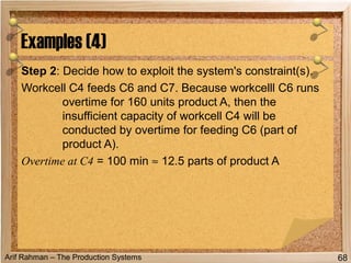 Arif Rahman – The Production Systems
Step 2: Decide how to exploit the system's constraint(s).
Workcell C4 feeds C6 and C7. Because workcelll C6 runs
overtime for 160 units product A, then the
insufficient capacity of workcell C4 will be
conducted by overtime for feeding C6 (part of
product A).
Overtime at C4 = 100 min ≈ 12.5 parts of product A
Examples (4)
68
 
