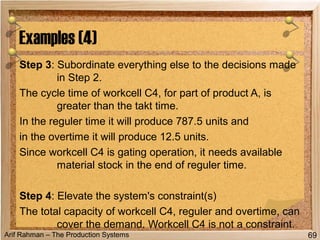 Arif Rahman – The Production Systems
Step 3: Subordinate everything else to the decisions made
in Step 2.
The cycle time of workcell C4, for part of product A, is
greater than the takt time.
In the reguler time it will produce 787.5 units and
in the overtime it will produce 12.5 units.
Since workcell C4 is gating operation, it needs available
material stock in the end of reguler time.
Step 4: Elevate the system's constraint(s)
The total capacity of workcell C4, reguler and overtime, can
cover the demand. Workcell C4 is not a constraint.
Examples (4)
69
 