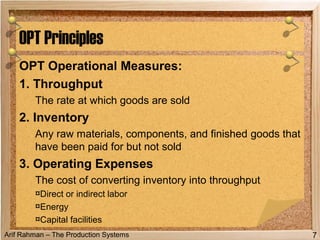 Arif Rahman – The Production Systems
OPT Operational Measures:
1. Throughput
The rate at which goods are sold
2. Inventory
Any raw materials, components, and finished goods that
have been paid for but not sold
3. Operating Expenses
The cost of converting inventory into throughput
¤Direct or indirect labor
¤Energy
¤Capital facilities
OPT Principles
7
 
