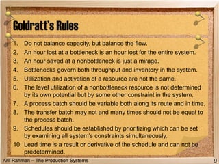 Arif Rahman – The Production Systems
1. Do not balance capacity, but balance the flow.
2. An hour lost at a bottleneck is an hour lost for the entire system.
3. An hour saved at a nonbottleneck is just a mirage.
4. Bottlenecks govern both throughput and inventory in the system.
5. Utilization and activation of a resource are not the same.
6. The level utilization of a nonbottleneck resource is not determined
by its own potential but by some other constraint in the system.
7. A process batch should be variable both along its route and in time.
8. The transfer batch may not and many times should not be equal to
the process batch.
9. Schedules should be established by prioritizing which can be set
by examining all system’s constraints simultaneously.
10. Lead time is a result or derivative of the schedule and can not be
predetermined.
Goldratt’s Rules
9
 