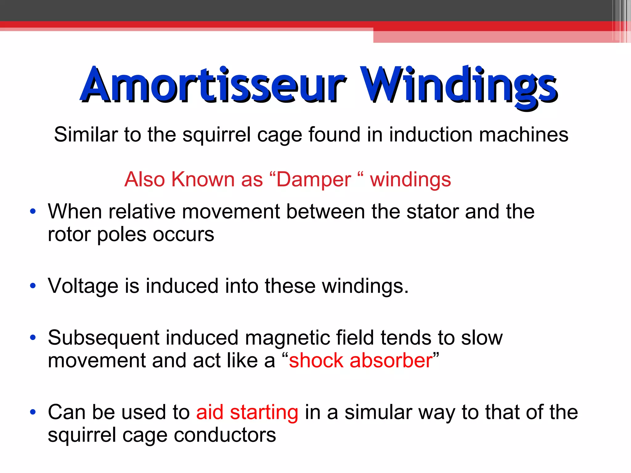 Amortisseur Windings
  Similar to the squirrel cage found in induction machines

          Also Known as “Damper “ windings
• When relative movement between the stator and the
  rotor poles occurs

• Voltage is induced into these windings.

• Subsequent induced magnetic field tends to slow
  movement and act like a “shock absorber”

• Can be used to aid starting in a simular way to that of the
  squirrel cage conductors
 