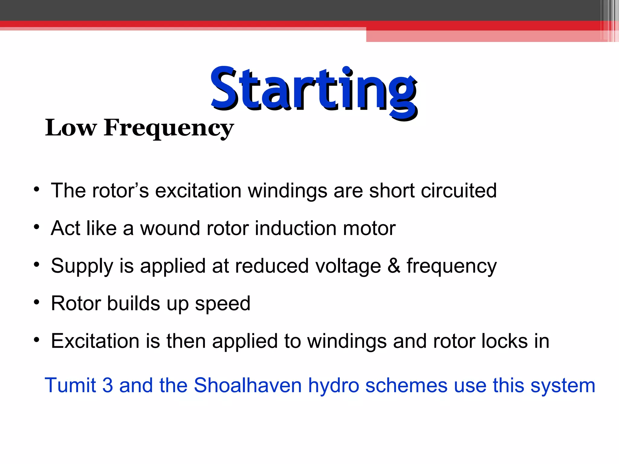 Starting
 Low Frequency

• The rotor’s excitation windings are short circuited
• Act like a wound rotor induction motor
• Supply is applied at reduced voltage & frequency
• Rotor builds up speed
• Excitation is then applied to windings and rotor locks in

 Tumit 3 and the Shoalhaven hydro schemes use this system
 