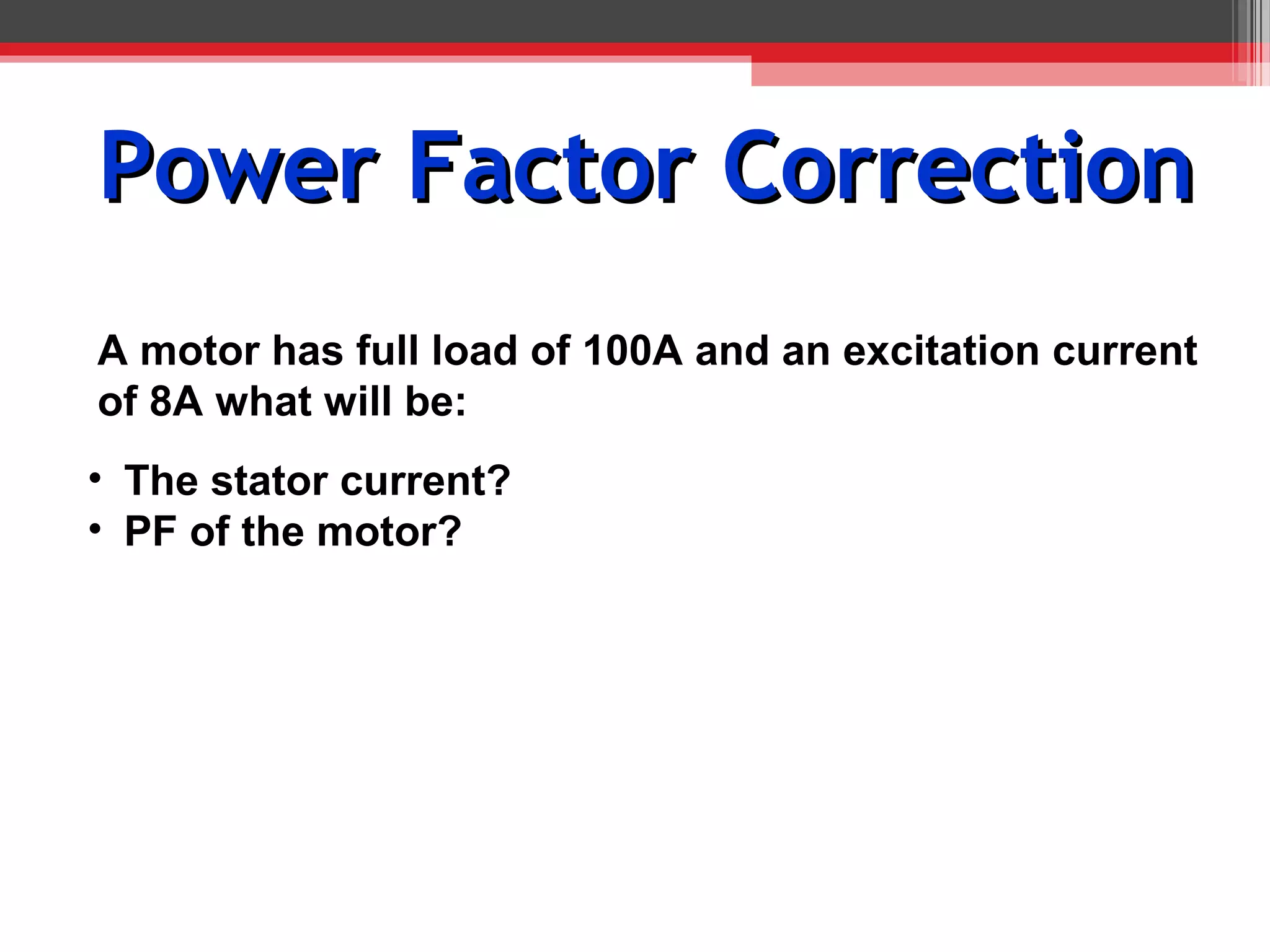 Power Factor Correction
A motor has full load of 100A and an excitation current
of 8A what will be:
• The stator current?
• PF of the motor?
 