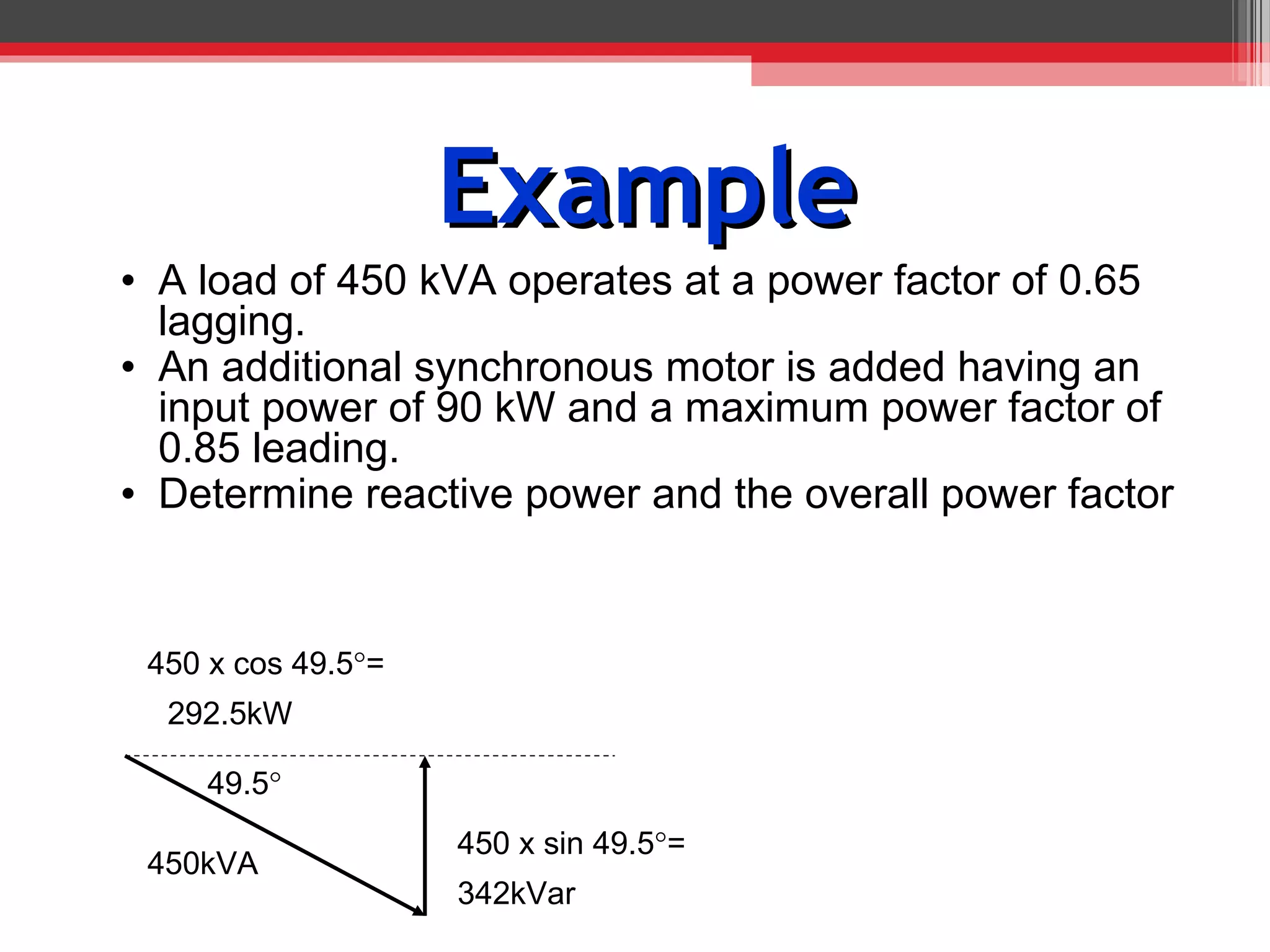 Example
• A load of 450 kVA operates at a power factor of 0.65
  lagging.
• An additional synchronous motor is added having an
  input power of 90 kW and a maximum power factor of
  0.85 leading.
• Determine reactive power and the overall power factor


 450 x cos 49.5°=
  292.5kW

     49.5°
                    450 x sin 49.5°=
 450kVA
                    342kVar
 