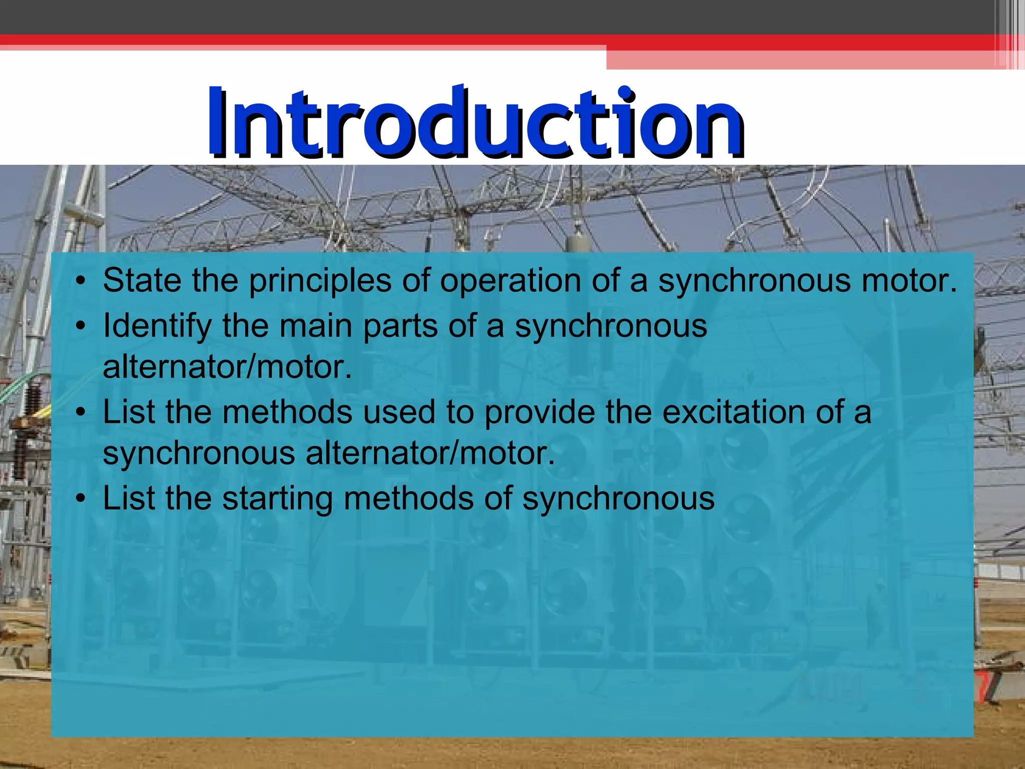 Introduction
• State the principles of operation of a synchronous motor.
• Identify the main parts of a synchronous
  alternator/motor.
• List the methods used to provide the excitation of a
  synchronous alternator/motor.
• List the starting methods of synchronous
 