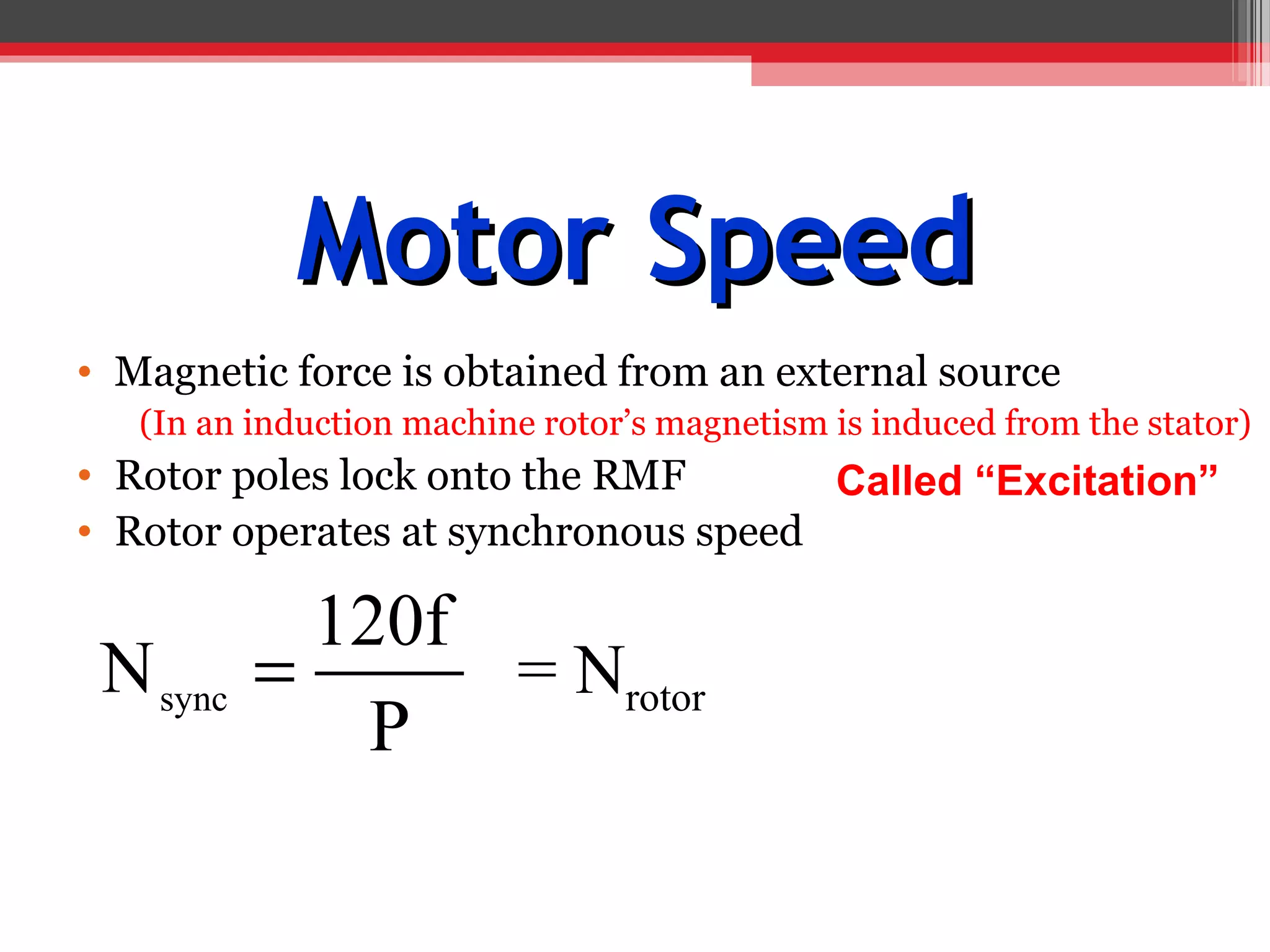 Motor Speed
• Magnetic force is obtained from an external source
   (In an induction machine rotor’s magnetism is induced from the stator)
• Rotor poles lock onto the RMF       Called “Excitation”
• Rotor operates at synchronous speed

            120f
 N sync   =      = Nrotor
              P
 
