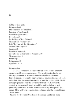 14
Table of Contents
Introduction1
Statement of the Problem1
Purpose of the Study2
Research Questions3
Hypotheses4
Definition of Key Terms5
Theoretical Framework6
Brief Review of the Literature7
Theme/Sub-Topic 18
Summary8
Research Method8
Operational Definition of Variables10
Measurement11
Summary12
References13
Appendix A14
Introduction
[Text… Introduce the dissertation topic in one or more
paragraphs (2 pages maximum). The study topic should be
briefly described to establish the main ideas and context.
Include recent, scholarly, peer-reviewed sources to support each
assertion. The Introduction should orient the reader to all of the
concepts presented in the sections that follow. Key words
related to the research topic should be defined clearly and
precisely upon first use and used consistently throughout the
paper. This will help to establish and maintain the central focus
of the paper.
Review the Doctoral Candidacy Resource Guide for more
 
