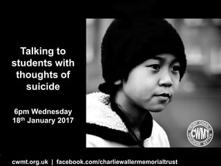 cwmt.org.uk | @charliewtrust InOurHands.com | @pookyh
Talking to
students with
thoughts of
suicide
6pm Wednesday
18th January 2017
cwmt.org.uk | facebook.com/charliewallermemorialtrust
 