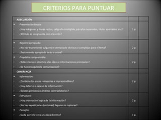 CRITERIOS PARA PUNTUAR ADECUACIÓN   Presentación  limpia: ¿Hay márgenes y líneas rectos, caligrafía inteligible, párrafos separados, título, apartados, etc.? ¿El título es congruente con el escrito? 1 p. Registro  apropiado:  ¿No hay expresiones vulgares ni demasiado técnicas o complejas para el tema?  ¿Tratamiento apropiado de  tú  o  usted ?  2 p. Propósito  comprensible: ¿Están claros el objetivo y las ideas e informaciones principales? ¿Se ha conseguido la comunicación?  2 p. COHERENCIA   Información : ¿Contiene los datos relevantes e imprescindibles? ¿Hay defecto o exceso de información? ¿Existen períodos o ámbitos contradictorios?  2 p. Estructura: ¿Hay ordenación lógica de la información? ¿No hay repeticiones (de ideas), lagunas ni rupturas?  2 p. Párrafos: ¿Cada párrafo trata una idea distinta?  1 p. 