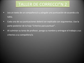 TALLER DE CORRECCIÓN 2 Lea un texto de un compañero/a y póngale una puntuación de acuerdo a la tabla. Cada una de sus puntuaciones deberá ser explicada con argumentos. Use la parte posterior de la hoja “Criterios para puntuar”. Al culminar su tarea de profesor, ponga su nombre y entregue el trabajo y sus criterios a su compañero/a.  