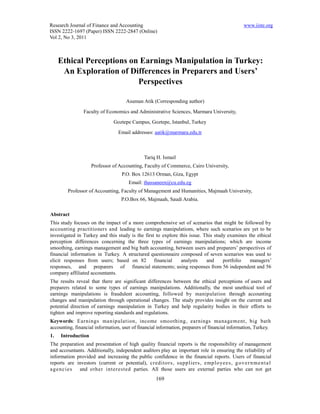Research Journal of Finance and Accounting                                                       www.iiste.org
ISSN 2222-1697 (Paper) ISSN 2222-2847 (Online)
Vol 2, No 3, 2011



     Ethical Perceptions on Earnings Manipulation in Turkey:
      An Exploration of Differences in Preparers and Users’
                           Perspectives

                                      Asuman Atik (Corresponding author)
                Faculty of Economics and Administrative Sciences, Marmara University,
                               Goztepe Campus, Goztepe, Istanbul, Turkey
                                  Email addresses: aatik@marmara.edu.tr



                                               Tariq H. Ismail
                    Professor of Accounting, Faculty of Commerce, Cairo University,
                                   P.O. Box 12613 Orman, Giza, Egypt
                                       Email: thassaneen@cu.edu.eg
        Professor of Accounting, Faculty of Management and Humanities, Majmaah University,
                                   P.O.Box 66, Majmaah, Saudi Arabia.

Abstract
This study focuses on the impact of a more comprehensive set of scenarios that might be followed by
accounting practitioners and leading to earnings manipulations, where such scenarios are yet to be
investigated in Turkey and this study is the first to explore this issue. This study examines the ethical
perception differences concerning the three types of earnings manipulations; which are income
smoothing, earnings management and big bath accounting, between users and preparers’ perspectives of
financial information in Turkey. A structured questionnaire composed of seven scenarios was used to
elicit responses from users; based on 82          financial    analysts    and     portfolio   managers’
responses, and preparers of financial statements; using responses from 56 independent and 56
company affiliated accountants.
The results reveal that there are significant differences between the ethical perceptions of users and
preparers related to some types of earnings manipulations. Additionally, the most unethical tool of
earnings manipulations is fraudulent accounting, followed by manipulation through accounting
changes and manipulation through operational changes. The study provides insight on the current and
potential direction of earnings manipulation in Turkey and help regularity bodies in their efforts to
tighten and improve reporting standards and regulations.
Keywords: Earnings manipulation, income smoothing, earnings management, big bath
accounting, financial information, user of financial information, preparers of financial information, Turkey.
1.   Introduction
The preparation and presentation of high quality financial reports is the responsibility of management
and accountants. Additionally, independent auditors play an important role in ensuring the reliability of
information provided and increasing the public confidence in the financial reports. Users of financial
reports are investors (current or potential), cred ito rs , supp liers , emp lo yee s , g o v e r n m e n t a l
agencies     and o ther interested parties. All those users are external parties who can not get
                                                     169
 