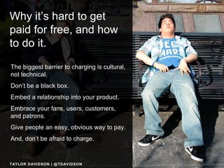 Why it’s hard to get paid for free, and how to do it.   The biggest barrier to charging is cultural, not technical. Don’t be a black box. Embed a relationship into your product. Embrace your fans, users, customers, and patrons. Give people an easy, obvious way to pay. And, don’t be afraid to charge. TAYLOR DAVIDSON | @TDAVIDSON 