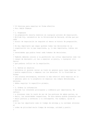 > 14 técnicas para negociar en forma efectiva
> Por: Habib Chamoun
>
> 1. Prepárate
> La preparación resulta esencial en cualquier proceso de negociación.
> William Ury, catedrático de la Universidad de Harvard, afirma que por
cada
> minuto de negociación se requiere al menos un minuto de preparación.
>
> Es muy importante que sepas quiénes toman las decisiones en la
> organización con la que negociarás, y, lo más importante, cuáles son
las
> necesidades que podría tener cada tomador de decisiones.
>
> También deberás conocer a la perfección las cifras importantes como los
> rangos de descuento ,si vas a negociar un precio, o cualquier otro
factor
> que pudiera influir en la negociación.
>
> 2. Define el objetivo
> Determina si quieres cerrar un trato en general para luego negociar los
> puntos específicos, o empezar con los detalles. Si tu finalidad es
formar
> una alianza estratégica, entonces lo más efectivo será negociar en lo
> general; pero si tu propósito es negociar una compra determinada,
entonces
> debes negociar lo específico primero.
>
> 3. Ordena la información
> Escribe tus intereses principales y ordénalos por importancia. Me
refiero
> a intereses como la razón de ser de las posturas de ambas partes, es
> decir, las necesidades respectivas. De esta manera podrás presentar una
> mejor postura y convencer a tu contraparte. Por ejemplo, quizá el
precio
> no sea tan importante como el tiempo de entrega y la calidad; entonces
el
> orden de prioridad sería tiempo de entrega, calidad y precio.
>
 